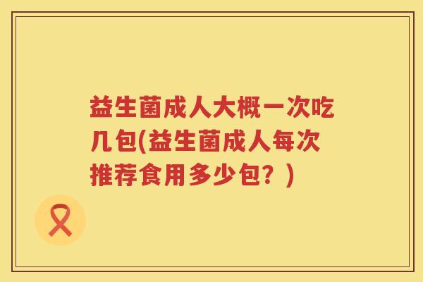益生菌成人大概一次吃几包(益生菌成人每次推荐食用多少包？)
