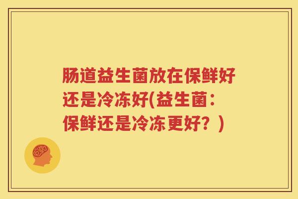 肠道益生菌放在保鲜好还是冷冻好(益生菌：保鲜还是冷冻更好？)