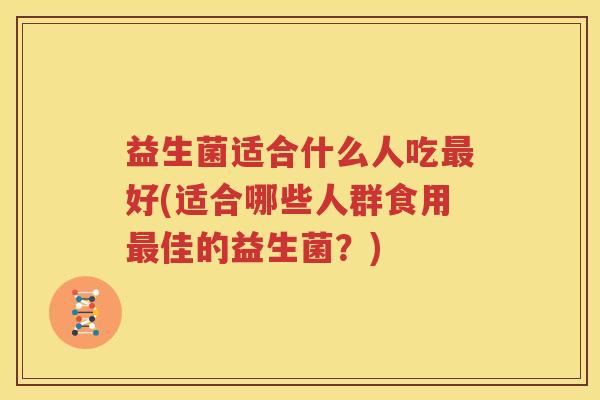 益生菌适合什么人吃最好(适合哪些人群食用最佳的益生菌？)