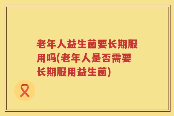 老年人益生菌要长期服用吗(老年人是否需要长期服用益生菌)