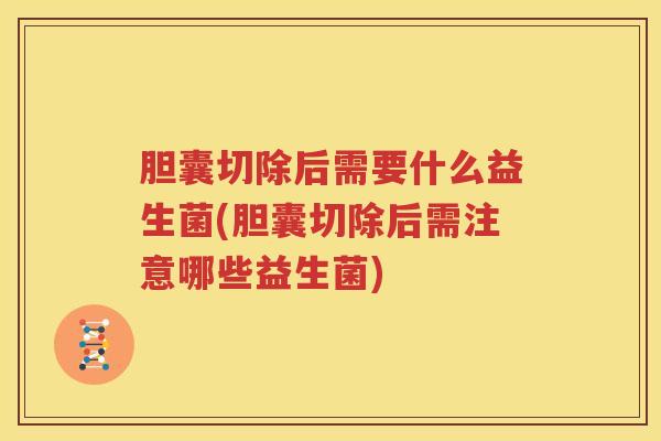胆囊切除后需要什么益生菌(胆囊切除后需注意哪些益生菌)