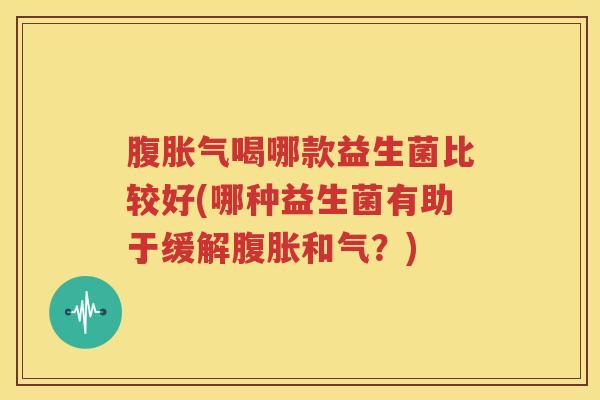 腹胀气喝哪款益生菌比较好(哪种益生菌有助于缓解腹胀和气？)