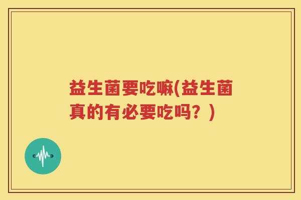 益生菌要吃嘛(益生菌真的有必要吃吗？)