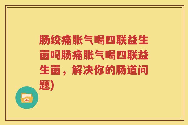 肠绞痛胀气喝四联益生菌吗肠痛胀气喝四联益生菌，解决你的肠道问题)