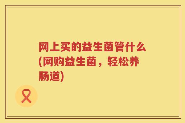 网上买的益生菌管什么(网购益生菌，轻松养肠道)