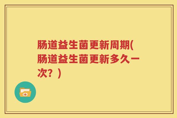 肠道益生菌更新周期(肠道益生菌更新多久一次？)