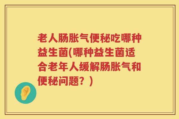 老人肠胀气便秘吃哪种益生菌(哪种益生菌适合老年人缓解肠胀气和便秘问题？)