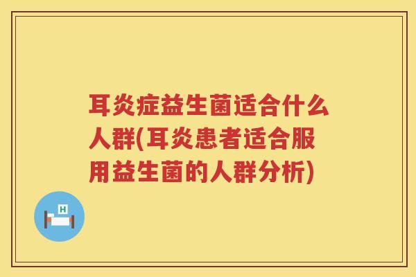 耳炎症益生菌适合什么人群(耳炎患者适合服用益生菌的人群分析)