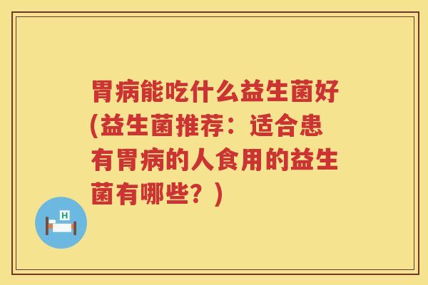 胃病能吃什么益生菌好(益生菌推荐：适合患有胃病的人食用的益生菌有哪些？)