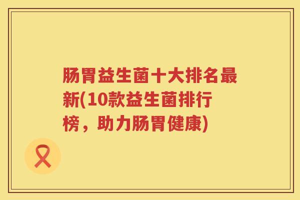 肠胃益生菌十大排名最新(10款益生菌排行榜，助力肠胃健康)