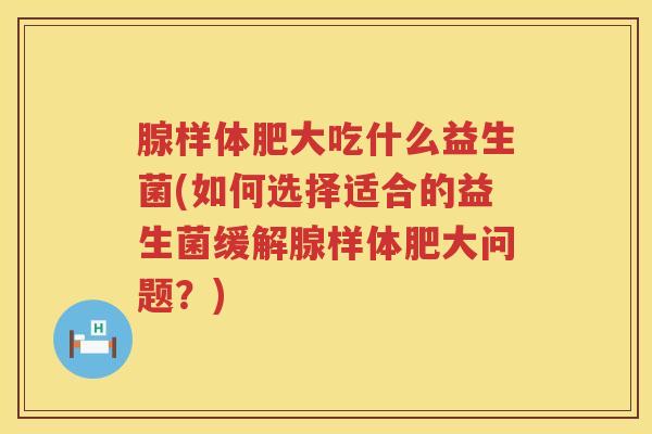 腺样体肥大吃什么益生菌(如何选择适合的益生菌缓解腺样体肥大问题？)