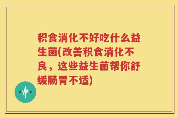 积食消化不好吃什么益生菌(改善积食消化不良，这些益生菌帮你舒缓肠胃不适)