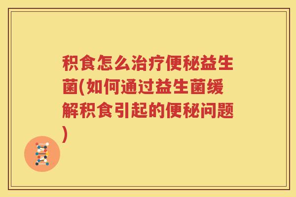 积食怎么治疗便秘益生菌(如何通过益生菌缓解积食引起的便秘问题)