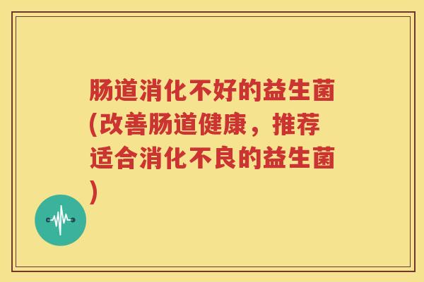 肠道消化不好的益生菌(改善肠道健康，推荐适合消化不良的益生菌)