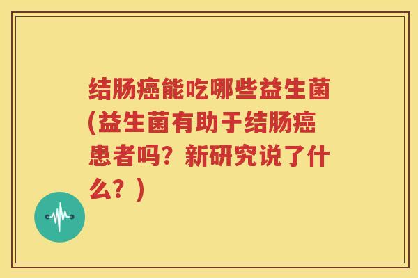 结肠癌能吃哪些益生菌(益生菌有助于结肠癌患者吗？新研究说了什么？)