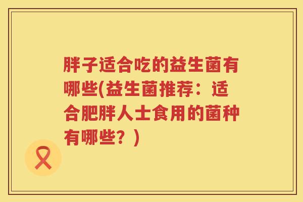 胖子适合吃的益生菌有哪些(益生菌推荐：适合肥胖人士食用的菌种有哪些？)