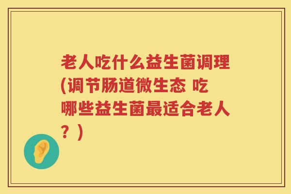 老人吃什么益生菌调理(调节肠道微生态 吃哪些益生菌最适合老人？)