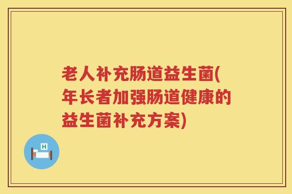 老人补充肠道益生菌(年长者加强肠道健康的益生菌补充方案)