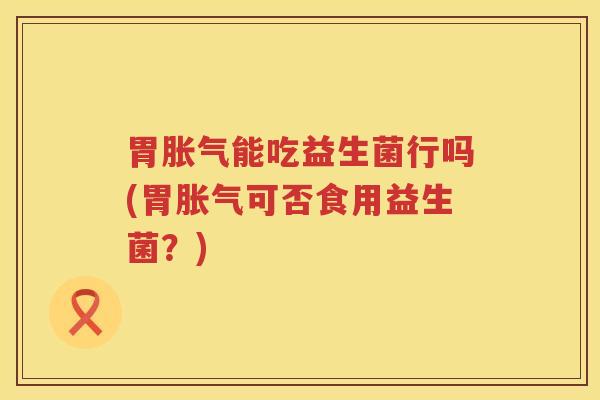 胃胀气能吃益生菌行吗(胃胀气可否食用益生菌？)