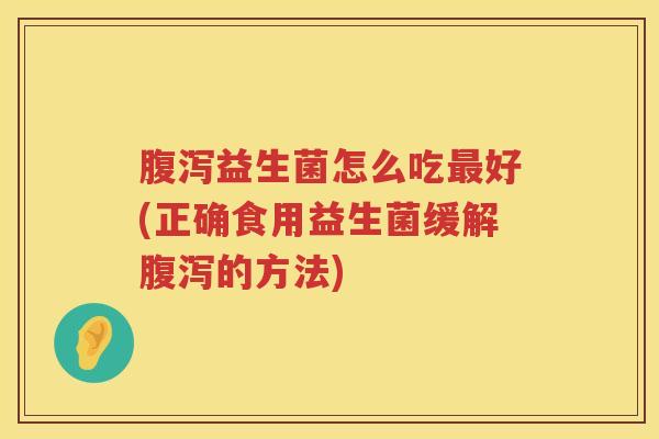 腹泻益生菌怎么吃最好(正确食用益生菌缓解腹泻的方法)
