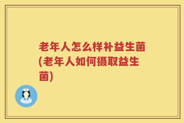 老年人怎么样补益生菌(老年人如何摄取益生菌)