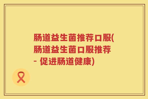 肠道益生菌推荐口服(肠道益生菌口服推荐 - 促进肠道健康)