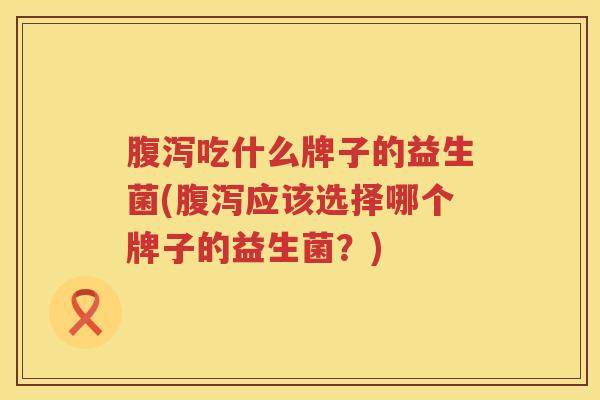 腹泻吃什么牌子的益生菌(腹泻应该选择哪个牌子的益生菌？)