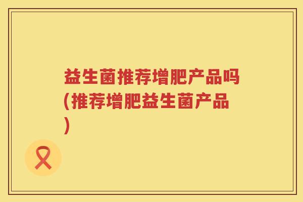 益生菌推荐增肥产品吗(推荐增肥益生菌产品)