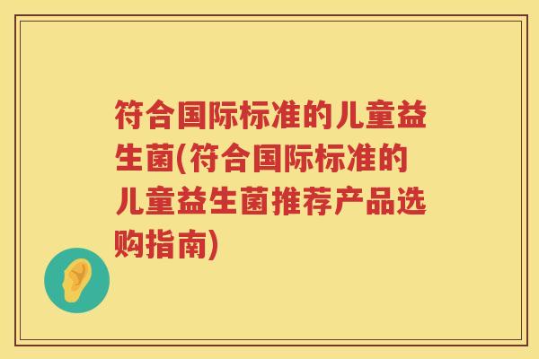 符合国际标准的儿童益生菌(符合国际标准的儿童益生菌推荐产品选购指南)