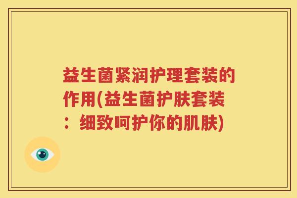 益生菌紧润护理套装的作用(益生菌护肤套装：细致呵护你的肌肤)