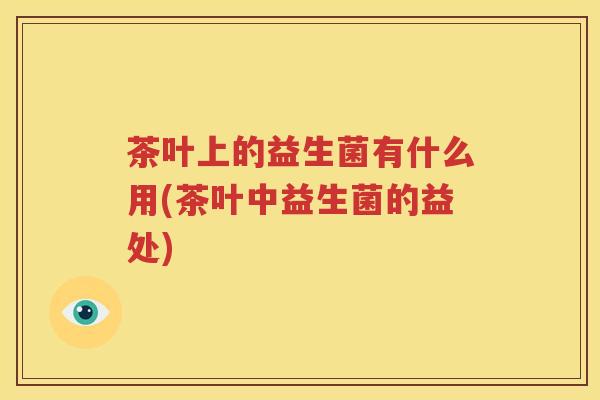 茶叶上的益生菌有什么用(茶叶中益生菌的益处)