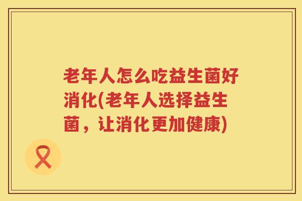 老年人怎么吃益生菌好消化(老年人选择益生菌，让消化更加健康)