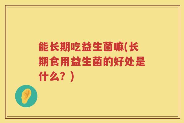 能长期吃益生菌嘛(长期食用益生菌的好处是什么？)