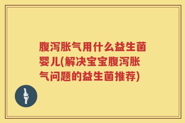 腹泻胀气用什么益生菌婴儿(解决宝宝腹泻胀气问题的益生菌推荐)