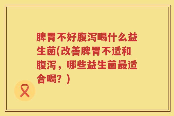 脾胃不好腹泻喝什么益生菌(改善脾胃不适和腹泻，哪些益生菌最适合喝？)