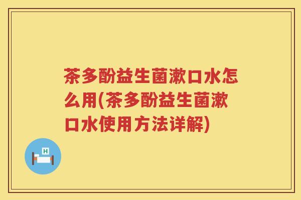 茶多酚益生菌漱口水怎么用(茶多酚益生菌漱口水使用方法详解)