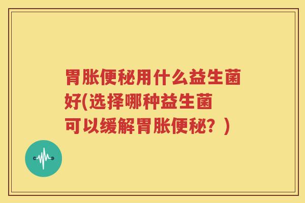 胃胀便秘用什么益生菌好(选择哪种益生菌 可以缓解胃胀便秘？)