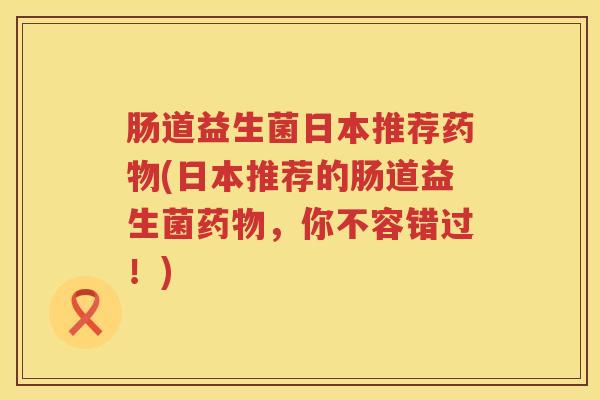 肠道益生菌日本推荐药物(日本推荐的肠道益生菌药物，你不容错过！)