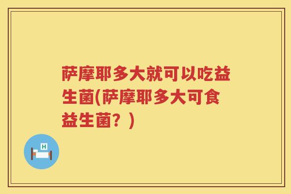 萨摩耶多大就可以吃益生菌(萨摩耶多大可食益生菌？)