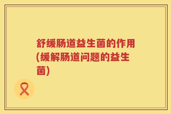 舒缓肠道益生菌的作用(缓解肠道问题的益生菌)