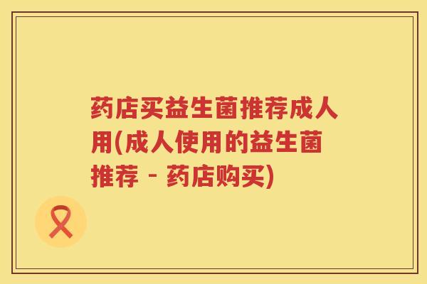 药店买益生菌推荐成人用(成人使用的益生菌推荐 - 药店购买)