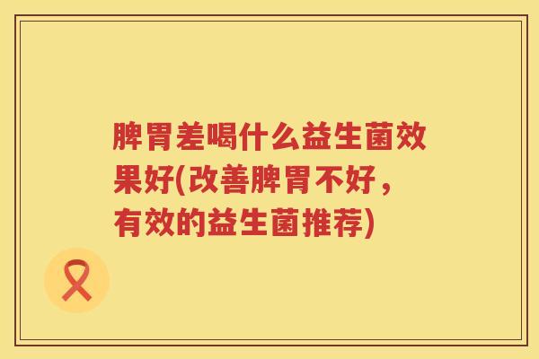 脾胃差喝什么益生菌效果好(改善脾胃不好，有效的益生菌推荐)