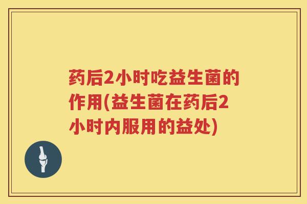 药后2小时吃益生菌的作用(益生菌在药后2小时内服用的益处)