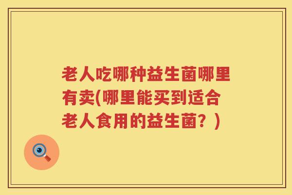 老人吃哪种益生菌哪里有卖(哪里能买到适合老人食用的益生菌？)