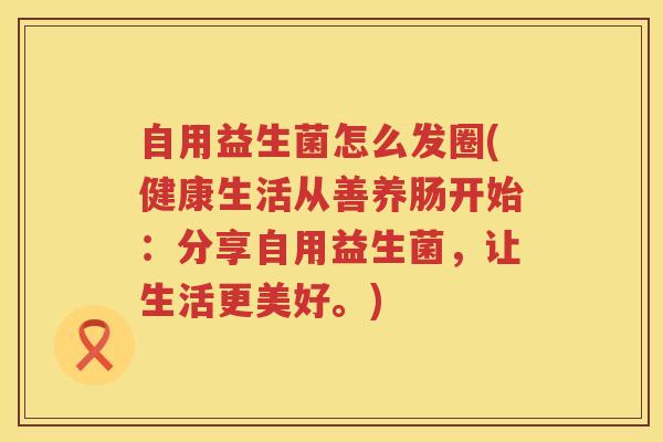 自用益生菌怎么发圈(健康生活从善养肠开始：分享自用益生菌，让生活更美好。)