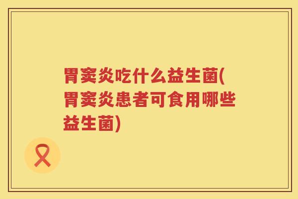 胃窦炎吃什么益生菌(胃窦炎患者可食用哪些益生菌)