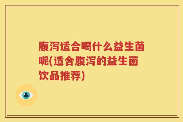 腹泻适合喝什么益生菌呢(适合腹泻的益生菌饮品推荐)