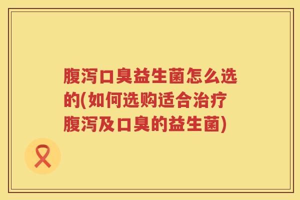 腹泻口臭益生菌怎么选的(如何选购适合治疗腹泻及口臭的益生菌)