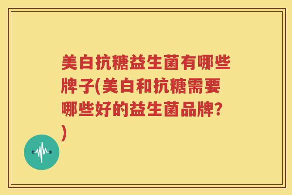 美白抗糖益生菌有哪些牌子(美白和抗糖需要哪些好的益生菌品牌？)