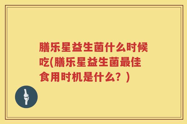 膳乐星益生菌什么时候吃(膳乐星益生菌最佳食用时机是什么？)